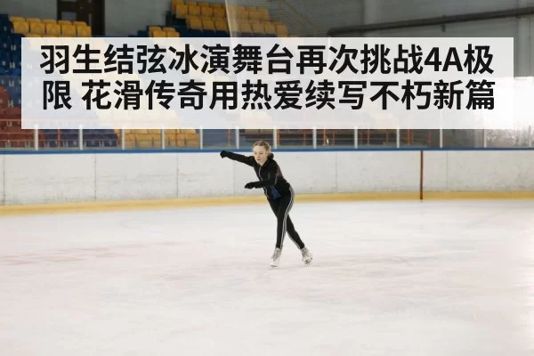 羽生结弦冰演舞台再次挑战4A极限 花滑传奇用热爱续写不朽新篇